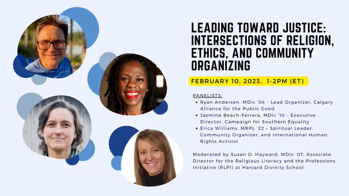 Webinar: Leading Toward Justice: Intersections of Religion, Ethics, and Community Organizing
Date: Friday, February 10
Time: 1-2pm (ET)

Panelists:
1. Ryan Andersen, MDiv ’04 - Lead Organizer, Calgary Alliance for the Public Good
2. Jasmine Beach-Ferrera, MDiv ’10 - Executive Director, Campaign for Southern Equality
3. Erica Williams, MRPL ’22 – Spiritual Leader, Community Organizer, and International Human Rights Activist
 
Moderated by Susan O. Hayward, MDiv ’07, Associate Director for the Religious Literacy and the Professions Initiative (RLPI) at Harvard Divinity School