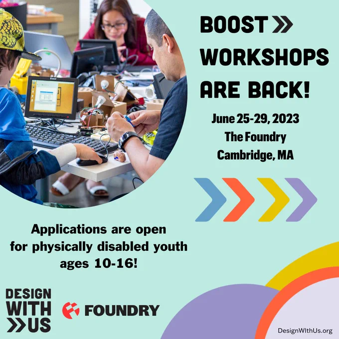 A circle photo shows people working on a design with computers and technology on a table. Text: BOOST Workshops are back! June 25-29, 2023, The Foundry, Cambridge, MA, Applications are open for physically disabled youth ages 10-16, Design With Us and Foundry logos are at the bottom.