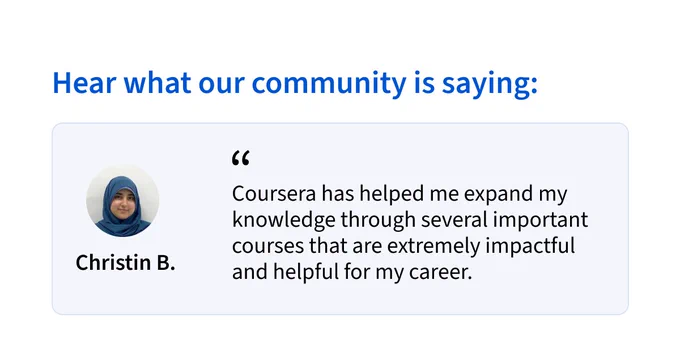 Hear what our community is saying:
“Coursera has helped me expand my knowledge through several important courses that are extremely impactful and helpful for my career.” - Christin B.
