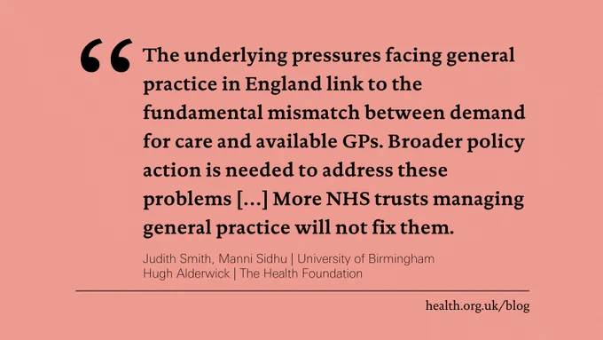 "The underlying pressures facing general practice in England link to the fundamental mismatch between demand for care and available GPs. Broader policy action is needed to address these problems [?] More NHS trusts managing general practice will not fix them."
Judith Smith, Manni Sidhu | University of Birmingham
Hugh Alderwick | The Health Foundation