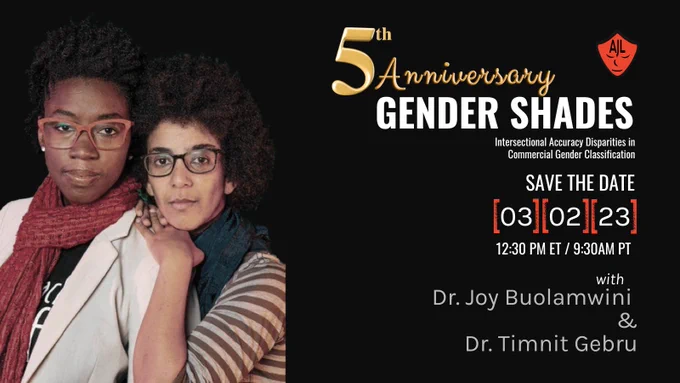 SAVE THE DATE for the 5th anniversary of the Gender Shades paper. 
Dr. Joy Buolamwini and Dr. Timnit Gebru will be hosting a live, 1on1 event together. 
 SAVE THE DATE: MARCH 2, 2023, 12:30 PM ET/9:30AM PT