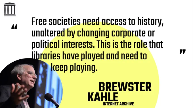 Text in a quote over a large yellow circle with a photo of Brewster Kahle, Internet Archive.
"Free societies need access to history, unaltered by changing corporate or political interests. This is the role that libraries have played and need to keep playing."