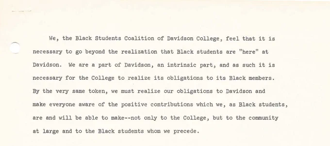 Introduction to the Black Student Coalition charter from 1972. "We, the Black Students Coalition of Davidson College, feel that it is necessary to go beyond the realization that Black students are "here" at Davidson. We are a part of Davidson, an intrinsic part, and as such it is necessary for the College to realize its obligations to its Black members. By the very same token, we must realize our obligations to Davidson and make everyone aware of the positive contributions which we, as Black students, are and will be able to make-- not only to the College, but to the community at large and to the Black students whom we precede." 