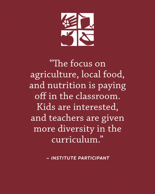 Quote reads: “The focus on agriculture, local food, and nutrition is paying off in the classroom. Kids are interested, and teachers are given more diversity in the curriculum.” -Institute Participant