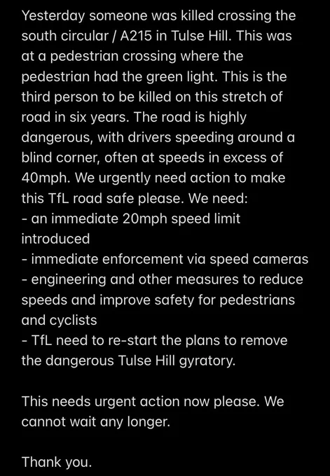 Dear Mayor and Transport for London

Yesterday someone was killed crossing the south circular / A215 in Tulse Hill. This was at a pedestrian crossing where the pedestrian had the green light. This is the third person to be killed on this stretch of road in six years. The road is highly dangerous, with drivers speeding around a blind corner, often at speeds in excess of 40mph. We urgently need action to make this TfL road safe please. We need:
- an immediate 20mph speed limit introduced 
- immediate enforcement via speed cameras
- engineering and other measures to reduce speeds and improve safety for pedestrians and cyclists 
- TfL need to re-start the plans to remove the dangerous Tulse Hill gyratory.

This needs urgent action now please. We cannot wait any longer.

Thank you.