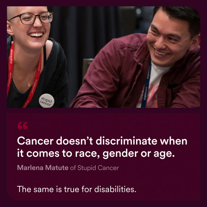 Two young adults, a female who is bald and a male laughing and enjoying their conversation. “Cancer doesn’t discriminate when it comes to race, gender or age.” Marlena Matute of Stupid Cancer. “The same is true for disabilities”