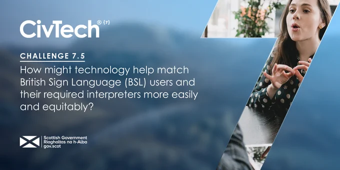 In bold is CivTech. Underneath it says, "Challenge 7.5. How might technology help match British Sign Language (BSL) users and their required interpreters  more easily and equitably?" Below is the Scottish Government logo. On the right is a large number 7. Inside the number is a person sitting at a table having a conversation using sign language.