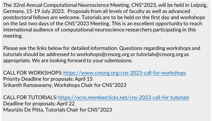 The 32nd Annual Computational Neuroscience Meeting, CNS*2023, will be held in Leipzig, Germany, 15-19 July 2023.  Proposals from all levels of faculty as well as advanced postdoctoral fellows are welcome. Tutorials are to be held on the first day and workshops on the last two days of the CNS*2023 Meeting. This is an excellent opportunity to reach international audience of computational neuroscience researchers participating in this meeting. 
 
Please see the links below for detailed information. Questions regarding workshops and tutorials should be addressed to workshops@cnsorg.org or tutorials@cnsorg.org as appropriate. We are looking forward to your submissions.

CALL FOR WORKSHOPS: https://www.cnsorg.org/cns-2023-call-for-workshops
Priority Deadline for proposals: April 15
Srikanth Ramaswamy, Workshops Chair for CNS*2023
 
CALL FOR TUTORIALS: https://ocns.memberclicks.net/cns-2023-call-for-tutorials
Deadline for proposals: April 22
Maurizio De Pitta, Tutorials Chair for CNS*2023
