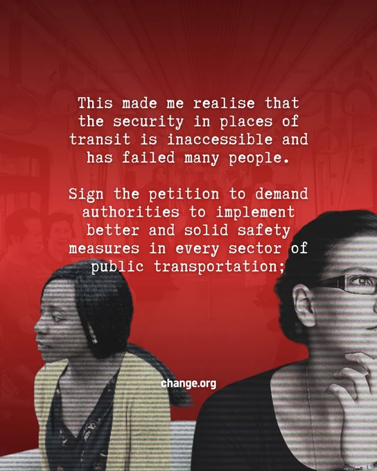 Dark Red and black gradient poster with a transluscent photo of the inside of the LRT coach as the background. 

in the middle center of the visual is a caption in white colour; " This made me realise that the security in places of transit is inaccessible and has failed many people.

Sign the petition to demand authorities to implement better and solid safety measures in every sector of public transportation;
"  with a visual of two women facing the opposite way thinking, and a change.org logo in the centre bottom of the visual in white colour. 