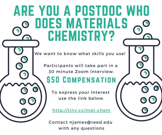 Image with text: Are you a postdoc who does materials chemistry? 
We want to know what skills you use! Participants will take part in a 30 minute Zoom interview. $50 compensation. To express your interest use the link below. http://tiny.cc/mat-chem 

Contact njames@reed.edu with any questions 