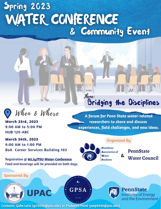 Spring 2023 Water Conference & Community Event. Bridging the disciplines. March 23rd 2023 9am-5pm HUB 129. March 24 9am-1pm Bank of America Career Services Building 103. Food and Beverages will be provided. A forum for Penn State what are related researchers to share and discuss experiences, field challenges, and new ideas. Organized by the Penn State association of water students, and the Penn State water Council. Sponsored by the University Park allocation committee, the institutes of energy and the environment, and the graduate and professional student association.