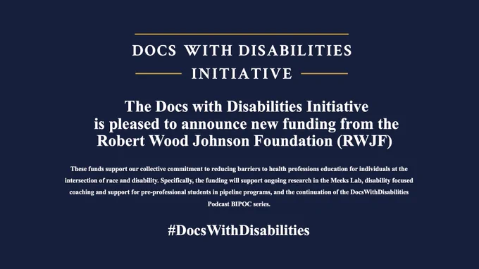 Alt text: Blue infographic with yellow design lines and white lettering. Says. The DocsWithDisabilities Initiative (LOGO) on top.
 
The Docs with Disabilities Initiative is pleased to announce new funding from the
Robert Wood Johnson Foundation (RWJF) 

These funds support our collective commitment to reducing barriers to health professions education for individuals at the intersection of race and disability. Specifically, the funding will support ongoing research in the Meeks Lab, disability focused coaching and support for pre-professional students in pipeline programs, and the continuation of the DocsWithDisabilities Podcast BIPOC series.
 
#DocsWithDisabilities