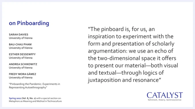 Quote from authors Sarah Davies, Bau-Chau Pham, Esther Dessewffy, Andrea Schikowitz, and Fredy Mora Gámez on Pinboarding that was published in the Fall 2022 issue of Catalyst (Vol. 8, No. 2): "The pinboard is, for us, an inspiration to experiment with the form and presentation of scholarly argumentation: we use an echo of the two-dimensional space it offers to present our material—both visual and textual—through logics of juxtaposition and resonance”
