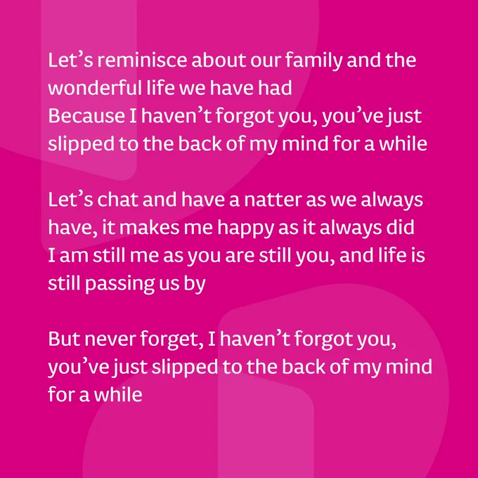 Pink background, white text. Text reads, Let's reminisce about our family and the wonderful life we have had. Because I haven't forgot you, you've just slipped to the back of my mind for a while. Let's chat and have a natter as we always have, it makes me happy as it always did. I am still me as you are still you, and life is still passing us by. But never forget, I haven't forgot you, you've just slipped to the back of my mind for a while.
