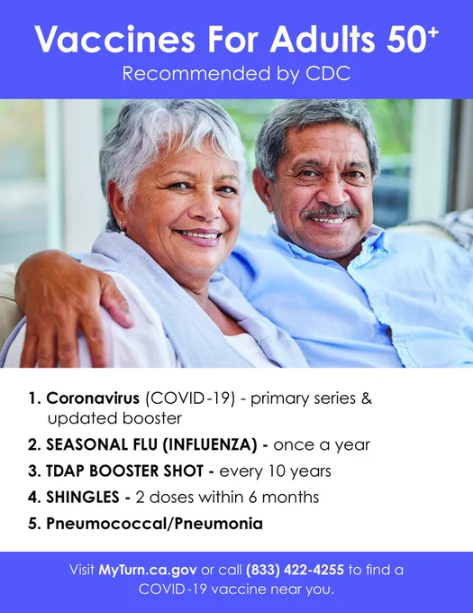Flyer text: Vaccines for adults 50 , recommended  by CDC
1. Coronavirus (COVID-19) - Primary series & updated booster
2. Seasonal flu (influenza) - once a year
3. TDAP Booster Shot - every 10 years
4. Shingles - 2 doses within 6 months
5. Pneumococcal/Pneumonia

Visit myturn.ca.gov or call 833-422-4255 to find a COVID-19 vaccine near you. 