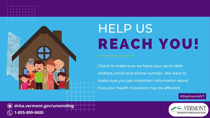 Image of family in front of a house. Text reading "HELP US REACH YOU! Check to make sure we have your up-to-date address, email and phone number. We want to make sure you get important information about how your health insurance may be affected." For more go to dvha.vermont.gov/unwinding or call 1-855-899-9600.