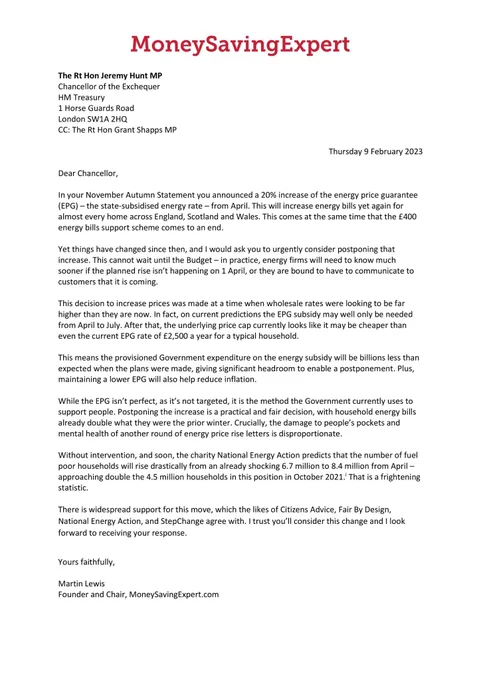 ￼

 

 

The Rt Hon Jeremy Hunt MP 
Chancellor of the Exchequer 
HM Treasury 
1 Horse Guards Road 
London SW1A 2HQ 
CC: The Rt Hon Grant Shapps MP

 

Thursday 9 February 2023

 

 

Dear Chancellor,

 

In your November Autumn Statement, you announced a 20% increase of the energy price guarantee (EPG) – the state-subsidised energy rate – from April. This will increase energy bills yet again for almost every home across England, Scotland and Wales. This comes at the same time that the £400 energy bills support scheme comes to an end.

Yet things have changed since then, and I would ask you to urgently consider postponing that increase. This cannot wait until the Budget – in practice, energy firms will need to know much sooner if the planned rise isn’t happening on 1 April, or they are bound to have to communicate to customers that it is coming. 

This decision to increase prices was made at a time when wholesale rates were looking to be far higher than they are now. In fact, on current