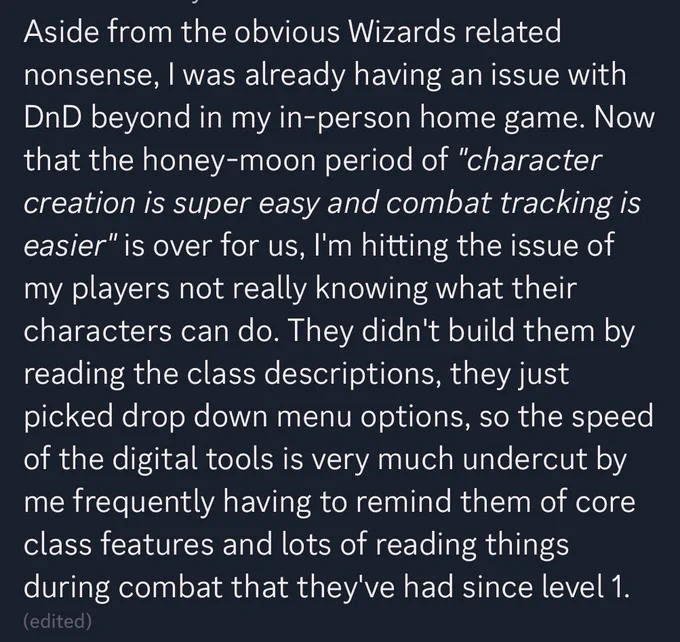 Discord post:
Aside from the obvious Wizards related nonsense, I was already having an issue with DnD beyond in my in-person home game. Now that the honey-moon period of *"character creation is super easy and combat tracking is easier"* is over for us, I'm hitting the issue of my players not really knowing what their characters can do. They didn't build them by reading the class descriptions, they just picked drop down menu options, so the speed of the digital tools is very much undercut by me frequently having to remind them of core class features and lots of reading things during combat that they've had since level 1.