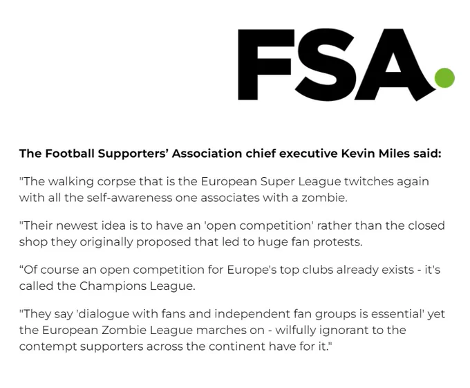 The Football Supporters’ Association chief executive Kevin Miles said:
"The walking corpse that is the European Super League twitches again with all the self-awareness one associates with a zombie.
"Their newest idea is to have an 'open competition' rather than the closed shop they originally proposed that led to huge fan protests. 
“Of course an open competition for Europe's top clubs already exists - it's called the Champions League.
"They say 'dialogue with fans and independent fan groups is essential' yet the European Zombie League marches on - wilfully ignorant to the contempt supporters across the continent have for it."
