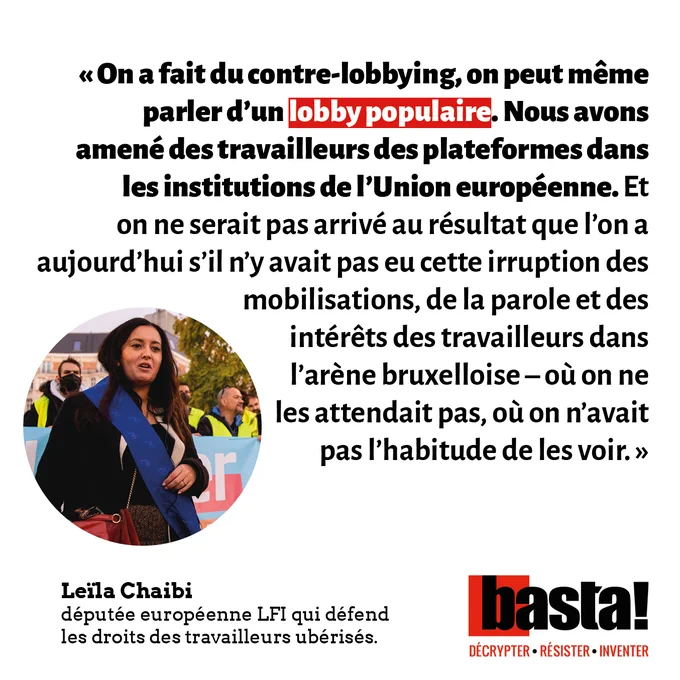 « On a fait du contre-lobbying, on peut même parler d’un lobby populaire. Nous avons amené des travailleurs des plateformes dans les institutions de l’Union européenne. Et on ne serait pas arrivé au résultat que l’on a aujourd’hui s’il n’y avait pas eu cette irruption des mobilisations, de la parole et des intérêts des travailleurs dans l’arène bruxelloise – où on ne les attendait pas, où on n’avait pas l’habitude de les voir. »
	
Leïla Chaibi, députée européenne LFI qui défend les droits des travailleurs ubérisés.