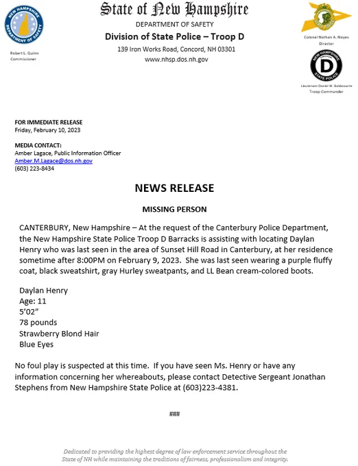 Image of News Release.

At the request of the Canterbury Police Department, the New Hampshire State Police Troop D Barracks is assisting with locating Daylan Henry who was last seen in the area of Sunset Hill Road in Canterbury, at her residence sometime after 8:00PM on February 9, 2023.  She was last seen wearing a purple fluffy coat, black sweatshirt, gray Hurley sweatpants, and LL Bean cream-colored boots.

Daylan Henry
Age: 11
5’02”
78 pounds
Strawberry Blond Hair
Blue Eyes

No foul play is suspected at this time.  If you have seen Ms. Henry or have any information concerning her whereabouts, please contact Detective Sergeant Jonathan Stephens from New Hampshire State Police at (603)223-4381.