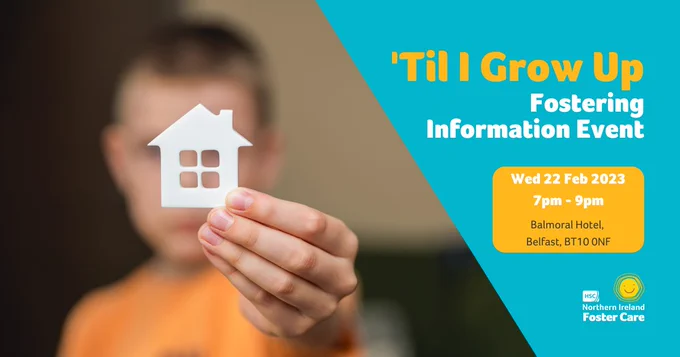 On the left, a blurred child in the background holds a small house logo.

On the right, a blue background. Text reads  'Til I Grow Up Fostering Information Event. Wednesday 22 February 2023, 7pm-9pm at Balmoral Hotel Belfast.

Northern Ireland Foster Care logo in the bottom right. 