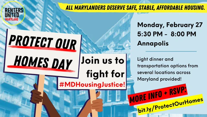 Background: high rise apartment buildings and row homes

Renters United MD Logo
ALL MARYLANDERS DESERVE SAFE, STABLE, AFFORDABLE HOUSING.
Hand holding a sign that reads: PROTECT OUR HOMES DAY
Join us to fight for #MDHousingJustice!
Monday, February 27
5:30 PM - 8:00 PM
Annapolis
Light dinner and transportation options from several locations across Maryland provided!
MORE INFO & RSVP
bit.ly/ProtectOurHomes