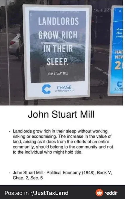 Screenshot from r/JustTaxLand showing an ad from Chase Bank Australia with the quote "Landlords grow rich in their sleep. - John Stuart Mill"

The actual full quote is shown below which reads: "Landlords grow rich in their sleep without working, risking or economising. The increase in the value of land, arising as it does from the efforts of an entire community, should belong to the community and not to the individual who might hold title." - John Stuart Mill - Political Economy (1848), Book V, Chap. 2, Sec. 5.