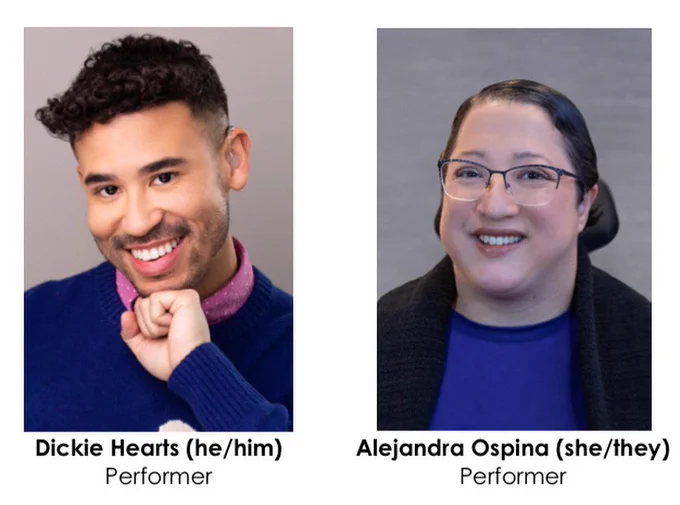 Side-by-side headshots of Dickie and Alejandra. There is a white border around the photos, and below, simple black text reads, “Dickie Hearts (he/him), Performer” and “Alejandra Ospina (she/they), Performer.”

Dickie has olive skin, curly dark hair, and light scruff. He wears a blue sweater over a pink collared shirt. He rests his fist below his chin in a cheeky smile.

Alejandra is a light-skinned Latina with short, dark hair and glasses. She wears an open black cardigan over a blue shirt. The headrest of her wheelchair is visible behind her. She smiles brightly.