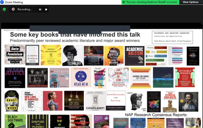 
Image: screenshot of Zoom showing slide by speaker (Dr. Andrew Hundt @athundt). 

Text reads:

Some key books that have informed this talk
Predominantly peer reviewed academic literature and major award winners

Box to right contains the title and authors of the book https://fairmlbook.org
[Fairness and Machine Learning: Limitations and Opportunities
Solon Barocas (@s010n), Moritz Hardt, Arvind Narayanan (@random_walker)]

39 additional book covers appear below this text:

- Data Feminism by Catherine D'Ignazio (@kanarinka) and Lauren Klein (@laurenfklein)
- Automating Inequality by Virginia Eubanks (@PopTechWorks)
- Haben
- How to Be An Antiracist and Stamped from the Beginning by Ibram X. Kendi
- Viral Justice also by Ruha Benjamin
- Transgender History by @susanstryker
- Equity in Science by @JuliePosselt
- Design Justice by @schock
- The Mismeasure of Man by Stephen Jay Gould
- Disability Visibility edited by Alice Wong 王美華 (@SFdirewolf)
- Research Consensus Reports by @theNASEM