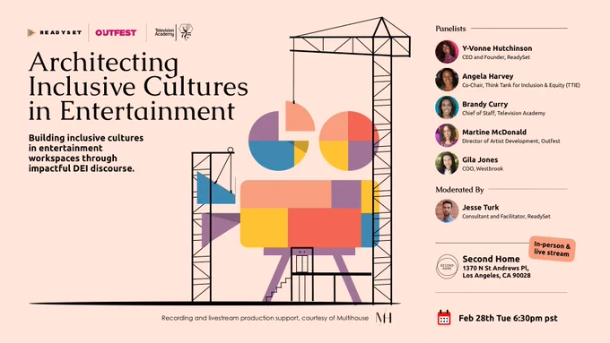 A graphic that reads "Architecting Inclusive Cultures in Entertainment, Building inclusive cultures in entertaiment workspaces through impactful DEI discourse. Panelists Angela Harvey (Co-Chair of TTIE and writer on American Horror Stories, Teen Wolf and more), Brandy Curry (Chief of Staff at The Television Academy), Gila Jones (COO of Westbrook), Martine McDonald (Director of Artist Development, Outfest) and Y-Vonne Hutchinson (CEO and founder of ReadySet). Moderated by Jesse Turk (consultant and facilitator at ReadySet). In-person and livestream. Second Home 1370 N St Andrews Pl Los Angeles CA 90028. Feb 28th Tue 6L30pm PST."