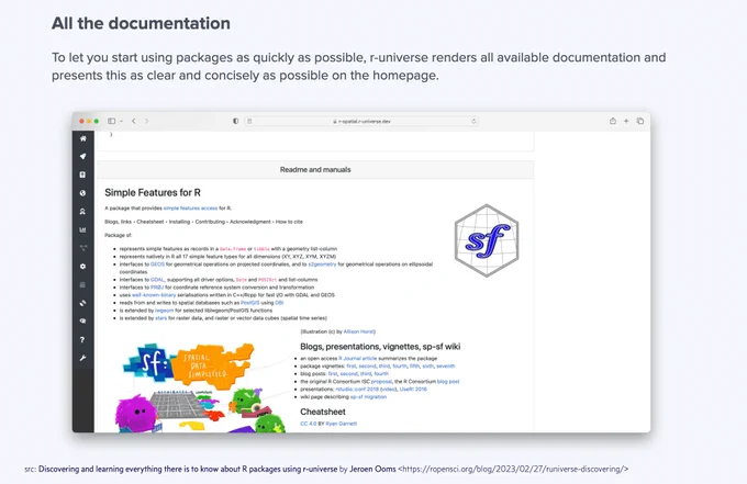 All the documentation. To let you start using packages as quickly as possible, r-universe renders all available documentation and presents this as clear and concisely as possible on the homepage. Below is screenshot of Readme and manuals section for sf package (simple features for R).