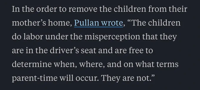 In the order to remove the children from their mother’s home, Pullan wrote, “The children do labor under the misperception that they are in the driver’s seat and are free to determine when, where, and on what terms parent-time will occur. They are not.”