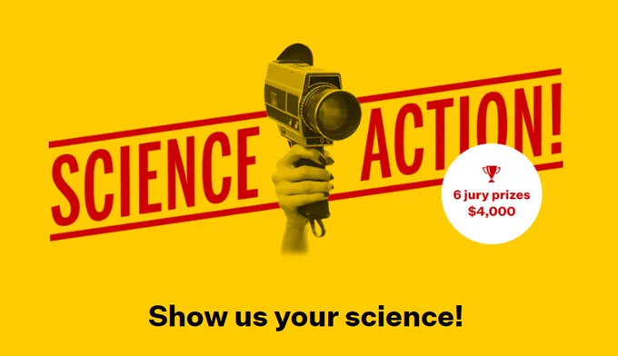 IMAGE: Strong yellow background. In shades of grey and black, a hand rises from the bottom in the middle.  It holds an old 16mm movie camera, with a big glass lens, pointing towards our right shoulder. The words "SCIENCE ACTION!" are written in big letters behind it. Then in red, inside a white circle on the right: "6 jury prizes $4,000". Finally, at the bottom, in black: "Show us your science!" 