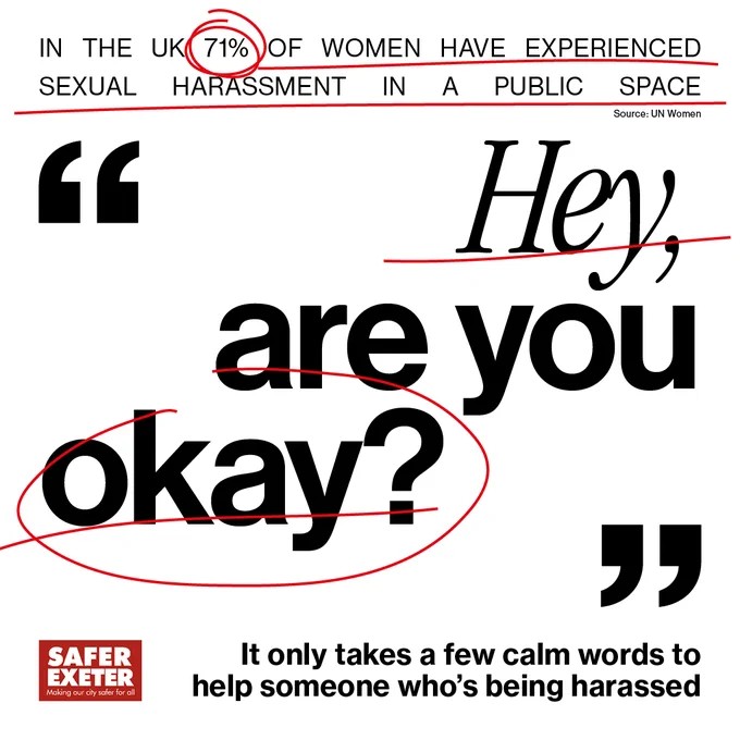 An image that replicates newspaper text with red lines to highlight some words. The top line says 'In the UK 71% of women have experienced sexual harassment in a public space (UN Women). The largest text in the centre of the graphic says 'Hey, are you okay?' At the bottom of the graphic, alongside the Safer Exeter logo, it says 'It only takes a few calm words to help someone who is being harassed.'