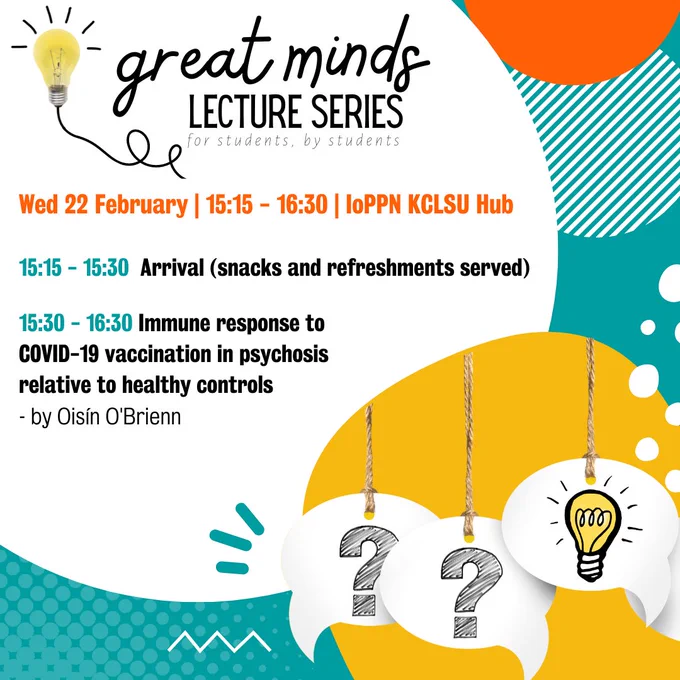 Great minds lecture series 'for students, by students'. Wed 22 February, 15:15 - 16:30, IoPPN KCLSU Hub. 15:15 - 15:30 Arrival (snacks and refreshments served). 15:30 - 16:30 'Immune response to COVID-19 vaccination in psychosis relative to health controls' by Oisín O'Brienn. Turquoise background white a white circle containing text and a smaller yellow misshapen circle containing 3 white speech bubbles hanging from strings. Two contain black question marks, one contains a light bulb. 