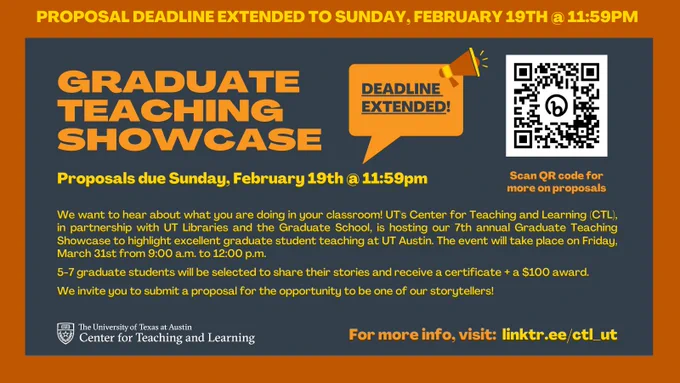 Graphic that states:

"Proposal deadline extended to Sunday, February 19th @ 11:59 PM

Graduate Teaching Showcase - Deadline Extended!

Proposals due Sunday, February 19th @ 11:59 PM

We want to hear about what you are doing in your classroom! UT's Center for Teaching and Learning (CTL), in partnership with UT Libraries and the Graduate School, is hosting our 7th annual Graduate Teaching Showcase to highlight excellent graduate student teaching at UT Austin. The event will take place on Friday, March 31st from 9:00 a.m. to 12:00 p.m.

5-7 graduate students will be selected to share their stories and receive a certificate   a $100 award. 

We invite you to submit a proposal for the opportunity to be one of our storytellers!

For more info, visit: linktr.ee/ctl_ut "