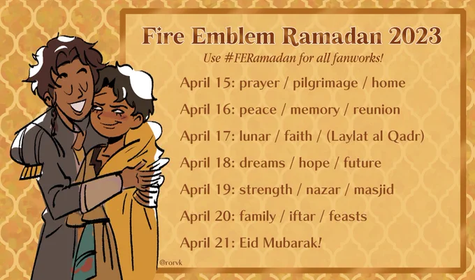 Fire Emblem Ramadan 2023
Use #FERamadan for all fanworks!

April 15: prayer / pilgrimage / home
April 16: peace / memory / reunion
April 17: lunar / faith / (Laylat al Qadr)
April 18: dreams / hope / future
April 19: strength / nazar / masjid
April 20: family / iftar / feasts
April 21: Eid Mubarak!