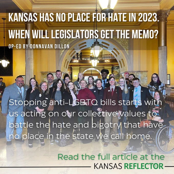 Kansas has no place for hate in 2023. 
When will legislators get the memo?
op-ed by Donnavan Dillon 
Stopping anti-LGBTQ bills starts with us acting on our collective values to battle the hate and bigotry that have no place in the state we call home.