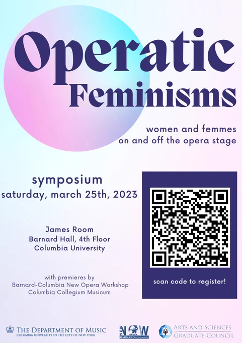 Poster reading: 

Operatic Feminisms

women and femmes on and off the opera stage

Symposium
Saturday, March 25th, 2023

James Room
Barnard Hall, 4th floor
Columbia University

with premieres by 
Barnard-Columbia New Opera Workshop
Columbia Collegium Musicum

The poster features a pastel background, dark purple font, and contains a QR code on the right side.  The footer includes logos for the department of music at Columbia University in the city of New York; the New Opera Workshop; and Columbia’s Arts and Sciences Graduate Council