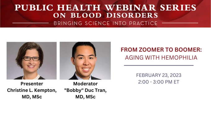 Public Health Webinar Series on Blood Disorders. Bringing Science Into Practice. 

From Zoomer to Boomer: Aging with Hemophilia.

February 23, 2023; 2:00 – 3:00 PM ET.

Presenter: Christine L. Kempton, MD, MSc.

Moderator: “Bobby” Duc Tran, MD, MSc.