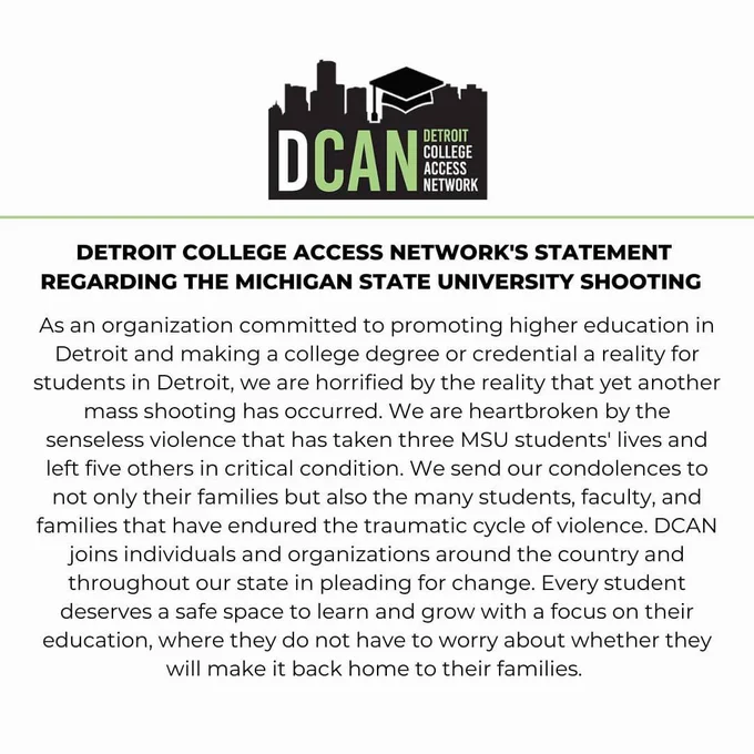 Detroit College Access Network's Statement Regarding the Michigan state university shooting: 

As an organization committed to promoting higher education in Detroit and making a college degree or credential a reality for students in Detroit, we are horrified by the reality that yet another mass shooting has occurred. We are heartbroken by the senseless violence that has taken three MSU students' lives and left five others in critical condition. We send our condolences to not only their families but also the many students, faculty, and families that have endured the traumatic cycle of violence. DCAN joins individuals and organizations around the country and throughout our state in pleading for change. Every student deserves a safe space to learn and grow with a focus on their education, where they do not have to worry about whether they will make it back home to their families.