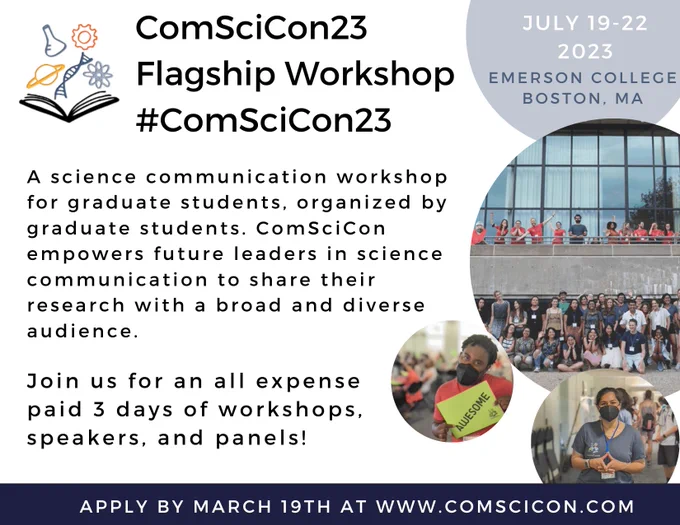 ComSciCon23 Flagship Workshop is taking palce July 19-22, 2023 at Emerson College in Boston, MA! ComSciCon is a science communication workshop for graduate students, organized by graduate students. ComSciCon empowers future leaders in science communication to share their research with a broad and diverse audience. Join us for an all expense paid 3 days of workshops, speakers, and panels! Apply by March 19th at https://tinyurl.com/p8y69w9w - More info at www.comscicon.com