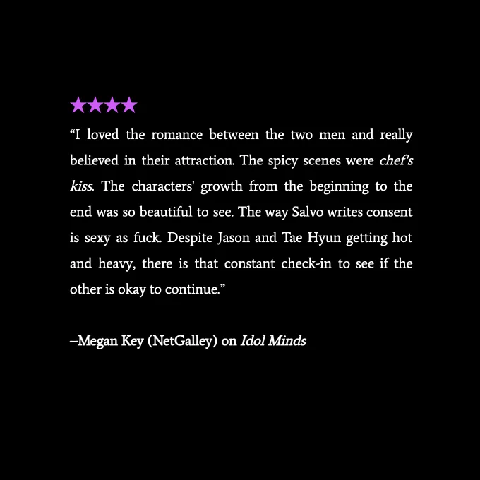 4 stars and text that says '"I loved the romance between the two men and really believed in their attraction. The spicy scenes were chef's kiss. The characters' growth from the beginning to the end was so beautiful to see. The way Salvo writes consent is sexy as fuck. Despite Jason and Tae Hyun getting hot and heavy, there is that constant check-in to see if the other is okay to continue."–Megan Key (NetGalley) on Idol Minds'