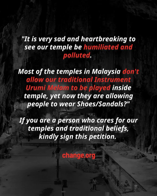 A poster sized visual with the dark black photo of the Batu Caves interior showing multiple temples in the cave itself. In the foreground lies the caption, ""It is very sad and heartbreaking to see our temple be humiliated and polluted.   Most of the temples in Malaysia don't allow our traditional Instrument Urumi Melam to be played inside temple, yet now they are allowing people to wear Shoes/Sandals?"  If you are a person who cares for our temples and traditional beliefs,  kindly sign this petition. " Change.org logo in red on the bottom of the visual.