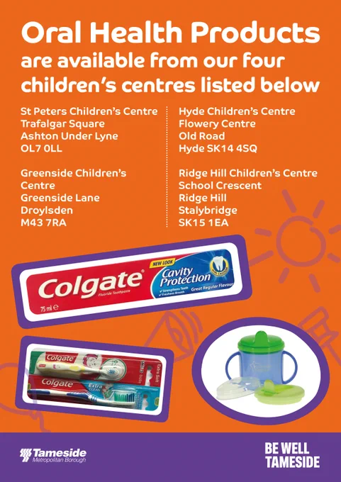 Oral Health Products are available from our four children's centres listed below

St Peter's Children's Centre
Trafalgar Square
Ashton-Under-Lyne
OL7 0LL

Greenside Children's Centre
Greenside Lane
Droylsden 
M43 7RA

Hyde Children's Centre 
Flowery Centre
Old Road
Hyde SK14 4SQ

Ridge Hill Children's Cnetre
School Crescent 
Stalybridge 
SK15 1EA

An image of Colgate toothpaste and toothbrushes and a flow cups.