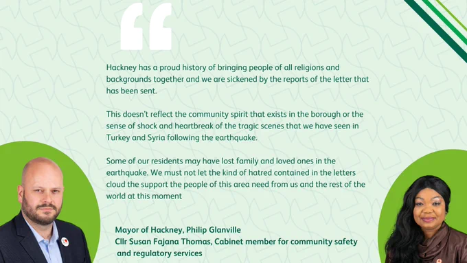 Hackney has a proud history of bringing people of all religions and backgrounds together and we are sickened by the reports of the letter that has been sent. 

This doesn’t reflect the community spirit that exists in the borough or the sense of shock and heartbreak of the tragic scenes that we have seen in Turkey and Syria following the earthquake.

Some of our residents may have lost family and loved ones in the earthquake. We must not let the kind of hatred contained in the letters cloud the support the people of this area need from us and the rest of the world at this moment
