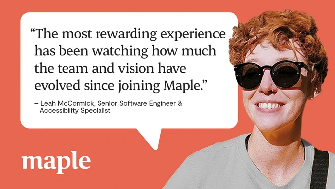 “The most rewarding experience has been watching how much the team and vision have evolved since joining Maple.”

Leah McCormick, Senior Software Engineer & Accessibility Specialist
