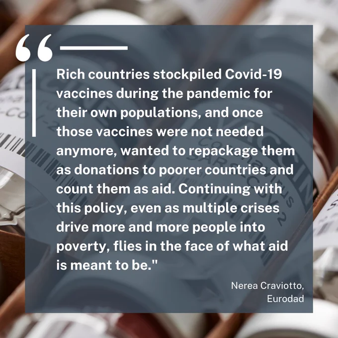 Rich countries stockpiled Covid-19 vaccines during the pandemic for their own populations, and once those vaccines were not needed anymore, wanted to repackage them as donations to poorer countries and count them as aid. Continuing with this policy, even as multiple crises drive more and more people into poverty, flies in the face of what aid is meant to be." Nerea Craviotto, Eurodad