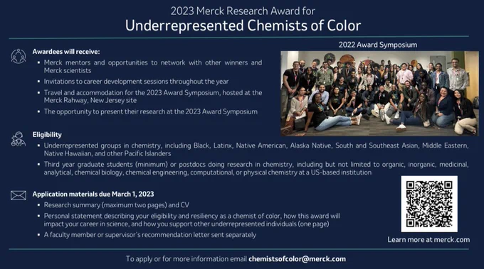 Awardees will receive Merck mentors and opportunities to network with other winners and Merck scientists, Invitations to sessions throughout the year, Travel and accommodations for the Symposium, and the opportunity to present their research. 
Third year graduate students (minimum) or postdocs doing research in chemistry, but not limited to organic, inorganic, medicinal, analytical, chemical biology, chemical engineering, computational, or physical chemistry at a US-based institution. 

Application materials must include Research summary and CV, Personal statement describing your eligibility and resiliency as a chemist of color, how this award will impact your career in science, and how you support other underrepresented individuals and recommendation letter. To apply email chemistsofcolor@merck.com